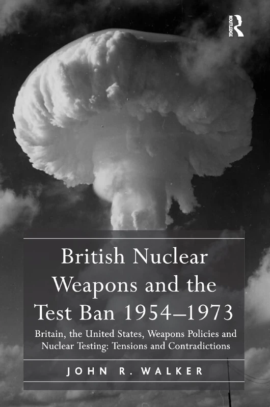 British Nuclear Weapons and the Test Ban 1954–1973: Britain, the United States, Weapons Policies and Nuclear Testing: Tensions and Contradictions