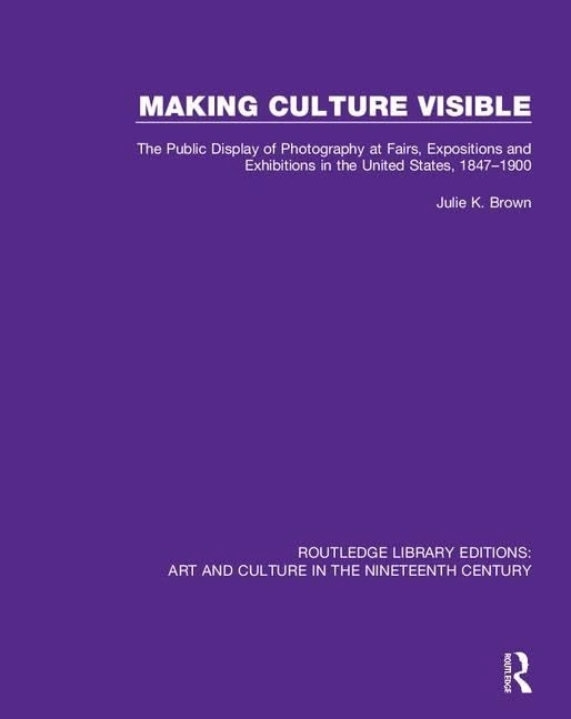 Making Culture Visible: The Public Display of Photography at Fairs, Expositions and Exhibitions in the United States, 1847-1900: 3 (Routledge Library ... Art and Culture in the Nineteenth Century)