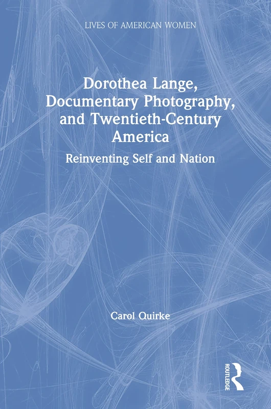 Dorothea Lange, Documentary Photography, and Twentieth-Century America: Reinventing Self and Nation (Lives of American Women)