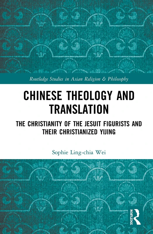 Chinese Theology and Translation: The Christianity of the Jesuit Figurists and their Christianized Yijing (Routledge Studies in Asian Religion and Philosophy)