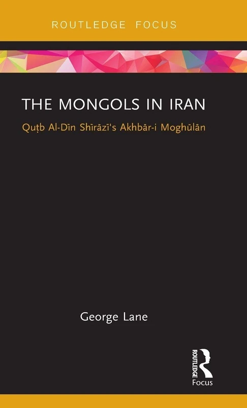 The Mongols in Iran: Qutb Al-Din Shirazi's Akhbar-i Moghulan (Routledge Studies in the History of Iran and Turkey)