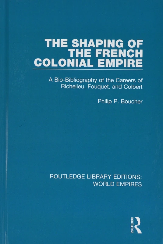 The Shaping of the French Colonial Empire: A Bio-Bibliography of the Careers of Richelieu, Fouquet, and Colbert (Routledge Library Editions: World Empires)