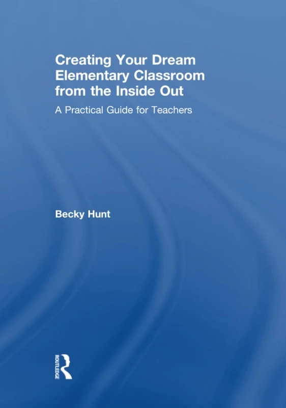 Creating Your Dream Elementary Classroom from the Inside Out: A Practical Guide for Teachers