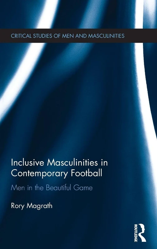 Inclusive Masculinities in Contemporary Football: Men in the Beautiful Game (Critical Studies of Men and Masculinities)