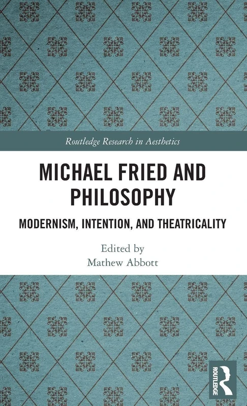Michael Fried and Philosophy: Modernism, Intention, and Theatricality (Routledge Research in Aesthetics)
