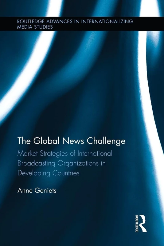 The Global News Challenge: Market Strategies of International Broadcasting Organizations in Developing Countries (Routledge Advances in Internationalizing Media Studies)