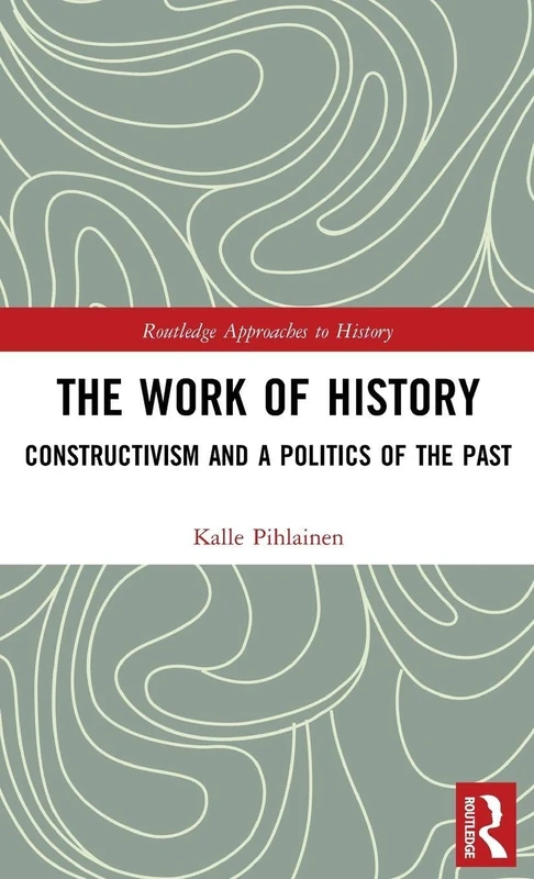 The Work of History: Constructivism and a Politics of the Past: 22 (Routledge Approaches to History)