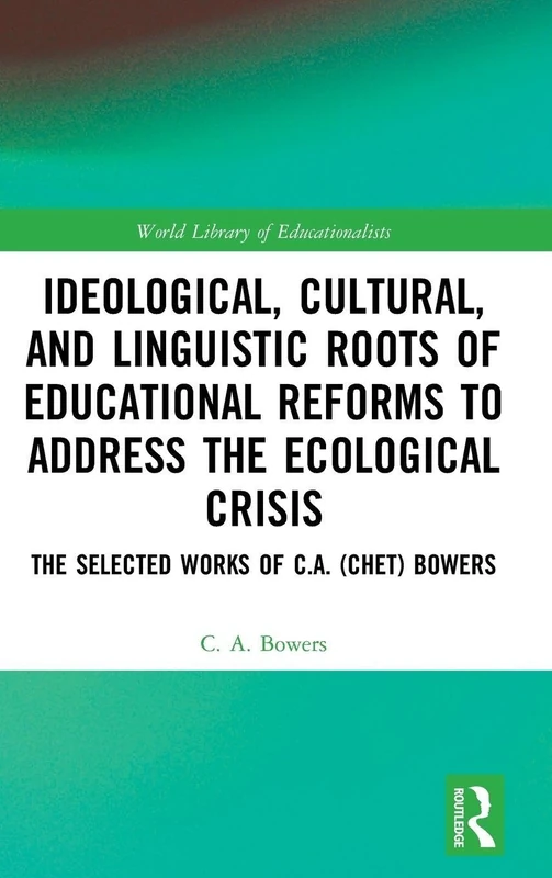 Ideological, Cultural, and Linguistic Roots of Educational Reforms to Address the Ecological Crisis: The Selected Works of C.A. (Chet) Bowers (World Library of Educationalists)