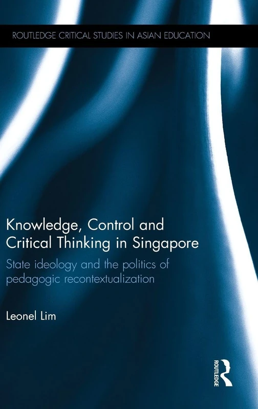 Knowledge, Control and Critical Thinking in Singapore: State ideology and the politics of pedagogic recontextualization (Routledge Critical Studies in Asian Education)