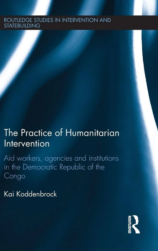 The Practice of Humanitarian Intervention: Aid workers, Agencies and Institutions in the Democratic Republic of the Congo (Routledge Studies in Intervention and Statebuilding)