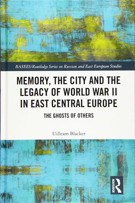 Memory, the City and the Legacy of World War II in East Central Europe: The Ghosts of Others (BASEES/Routledge Series on Russian and East European Studies)