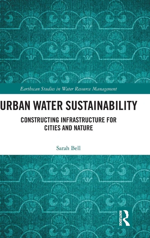 Urban Water Sustainability: Constructing Infrastructure for Cities and Nature (Earthscan Studies in Water Resource Management)