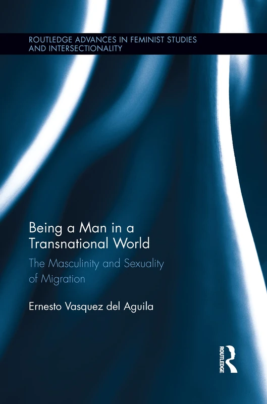 Being a Man in a Transnational World: The Masculinity and Sexuality of Migration (Routledge Advances in Feminist Studies and Intersectionality)