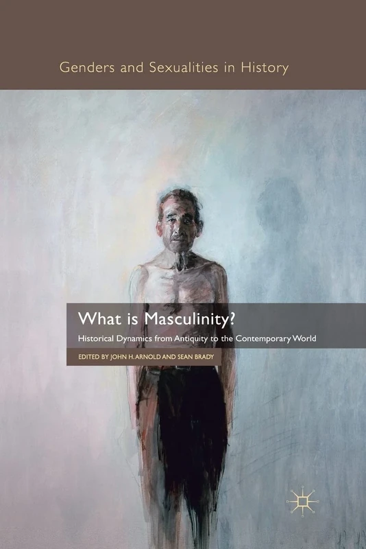 What is Masculinity?: Historical Dynamics from Antiquity to the Contemporary World (Genders and Sexualities in History)