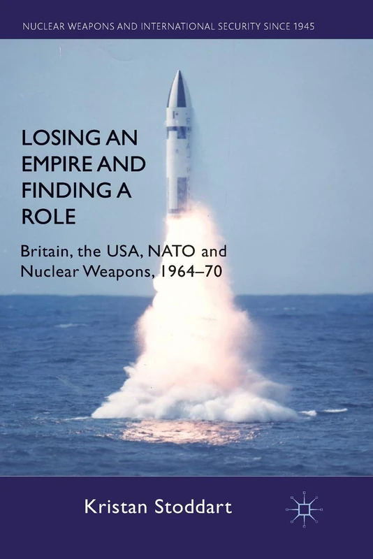 Losing an Empire and Finding a Role: Britain, the USA, NATO and Nuclear Weapons, 1964-70 (Nuclear Weapons and International Security since 1945)