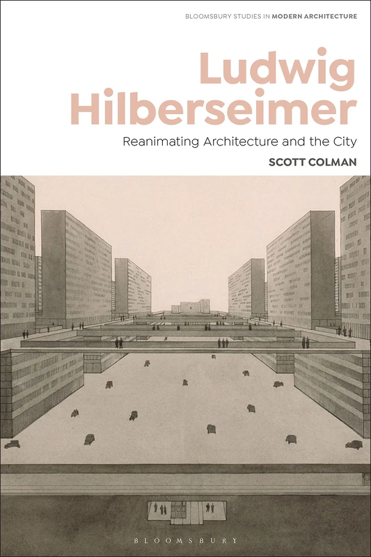 Ludwig Hilberseimer: Architecture, Planning, and Art Criticism – Berlin, Bauhaus, USA: Reanimating Architecture and the City: 3 (Bloomsbury Studies in Modern Architecture)