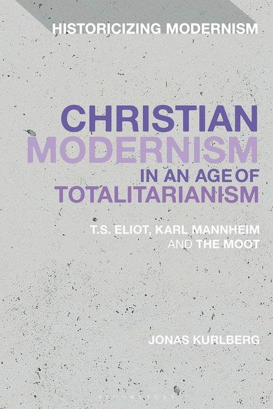 Christian Modernism in an Age of Totalitarianism: T.S. Eliot, Karl Mannheim and the Moot (Historicizing Modernism)