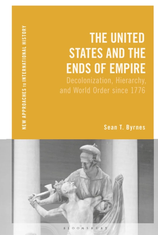United States and the Ends of Empire, The: Decolonization, Hierarchy, and World Order since 1776 (New Approaches to International History)