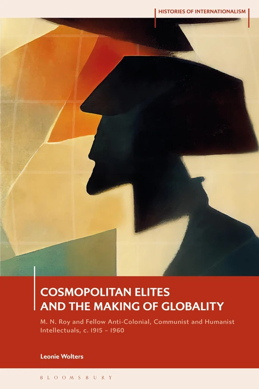 Cosmopolitan Elites and the Making of Globality: M. N. Roy and Fellow Anti-Colonial, Communist and Humanist Intellectuals, c. 1915 – 1960 (Histories of Internationalism)