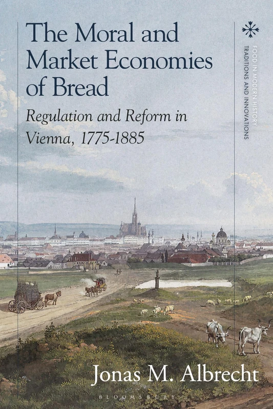 Moral and Market Economies of Bread, The: Regulation and Reform in Vienna, 1775-1885 (Food in Modern History: Traditions and Innovations)