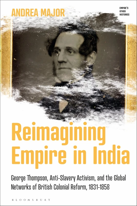 Reimagining Empire in India: George Thompson, Anti-Slavery Activism, and the Global Networks of British Colonial Reform, 1831-1858 (Empire’s Other Histories)