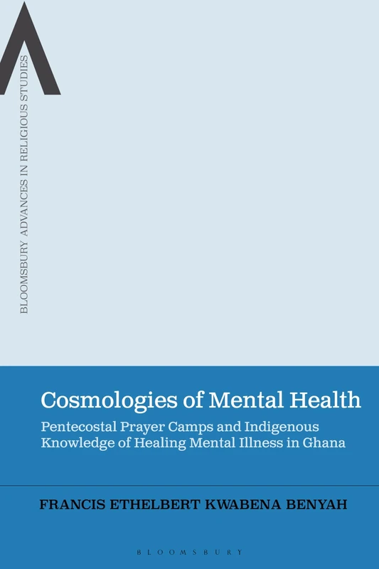 Cosmologies of Mental Health: Pentecostal Prayer Camps and Indigenous Knowledge of Healing Mental Illness in Ghana (Bloomsbury Advances in Religious Studies)