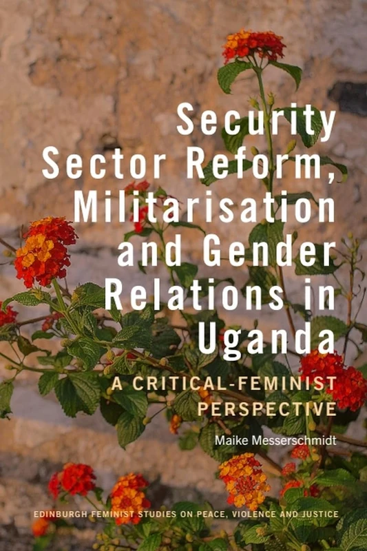 Security Sector Reform, Militarisation and Gender Relations in Uganda: A Critical-Feminist Perspective (Edinburgh Feminist Studies on Peace, Violence and Justice)