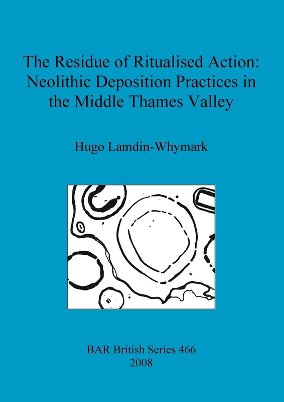 The Residue of Ritualised Action: Neolithic Deposition Practices in the Middle Thames Valley: 466 (British Archaeological Reports British Series)