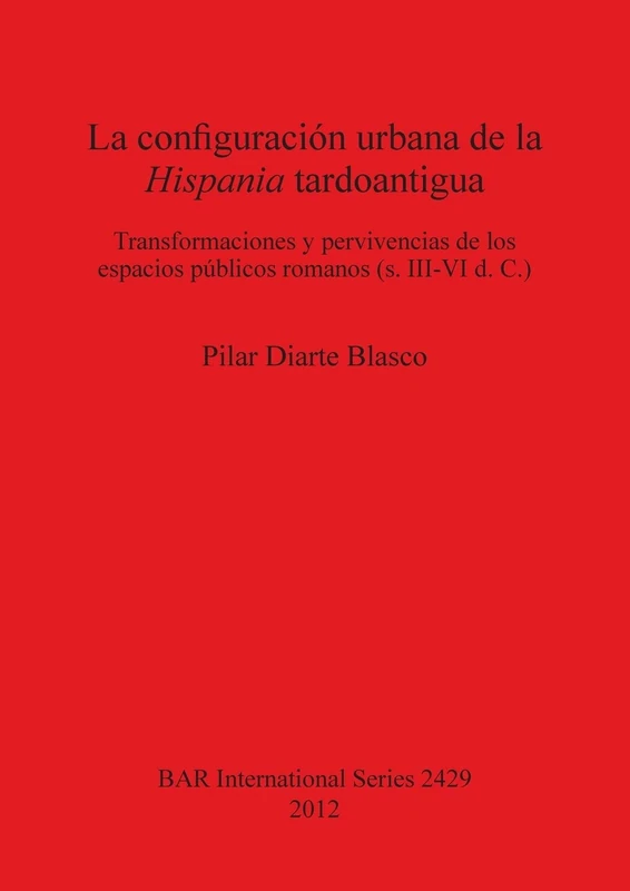 La configuración urbana de la Hispania tardoantigua: Transformaciones y pervivencias de los espacios públicos romanos (s. III-VI d. C.): 2429 (British Archaeological Reports International Series)