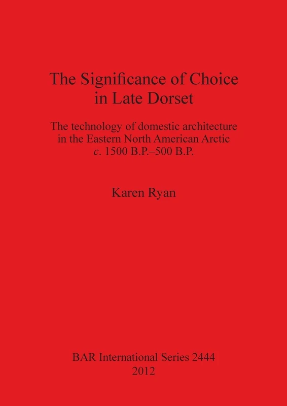 The Significance of Choice in Late Dorset: The technology of domestic architecture in the Eastern North American Arctic c. 1500 B.P.-500 B.P.: 2444 ... Archaeological Reports International Series)