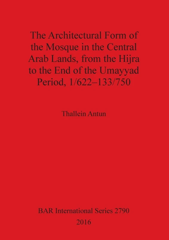 The THE ARCHITECTURAL FORM OF THE MOSQUE IN THE CENTRAL ARAB LANDS, FROM THE HIJRA TO THE END OF THE UMAYYAD PERIOD, 1/622-133/750: 2790 (British Archaeological Reports International Series)