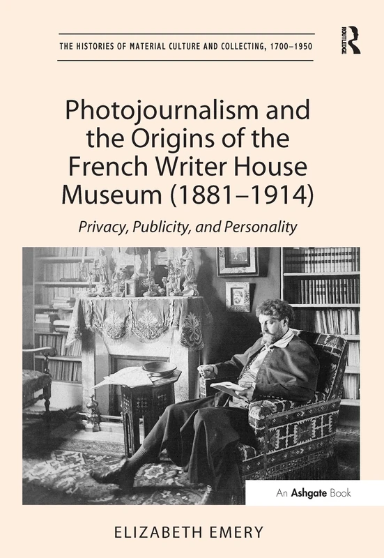 Photojournalism and the Origins of the French Writer House Museum (1881-1914): Privacy, Publicity, and Personality (The Histories of Material Culture and Collecting, 1700-1950)