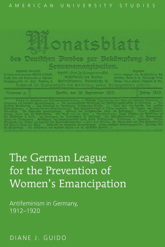 The German League for the Prevention of Women’s Emancipation: Antifeminism in Germany, 1912-1920: 12 (American University Studies: Series 27: Feminist Studies)