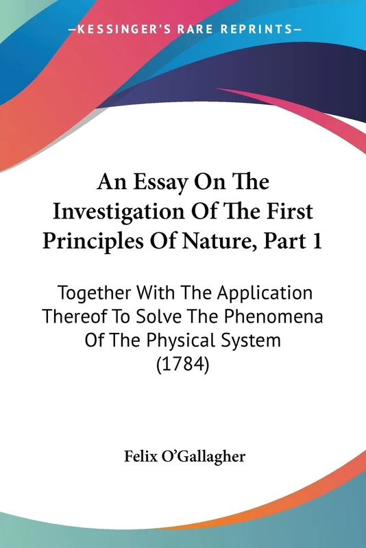 An Essay On The Investigation Of The First Principles Of Nature, Part 1: Together With The Application Thereof To Solve The Phenomena Of The Physical System (1784)