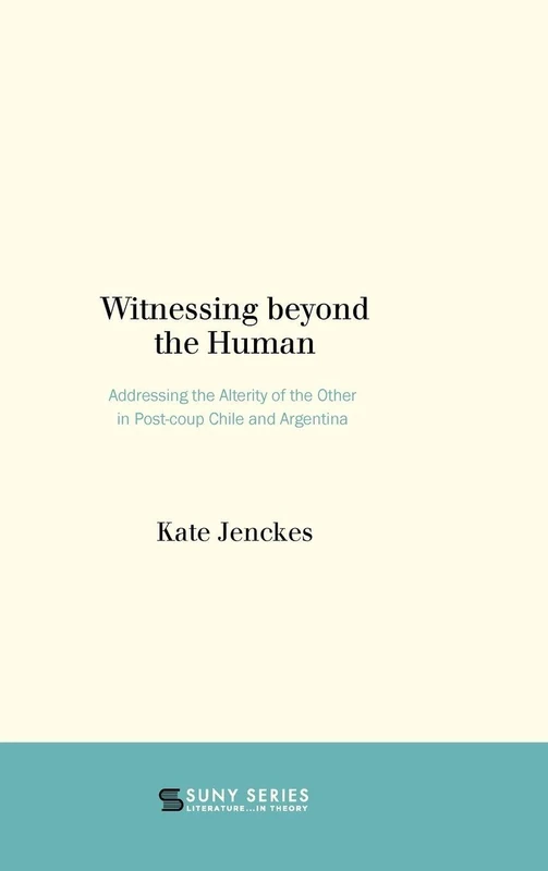 Witnessing beyond the Human: Addressing the Alterity of the Other in Post-coup Chile and Argentina (SUNY series, Literature...in Theory)
