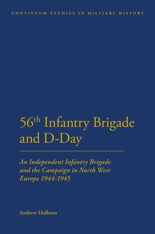 56th Infantry Brigade and D-Day: An Independent Infantry Brigade and the Campaign in North West Europe 1944-1945 (Bloomsbury Studies in Military History)