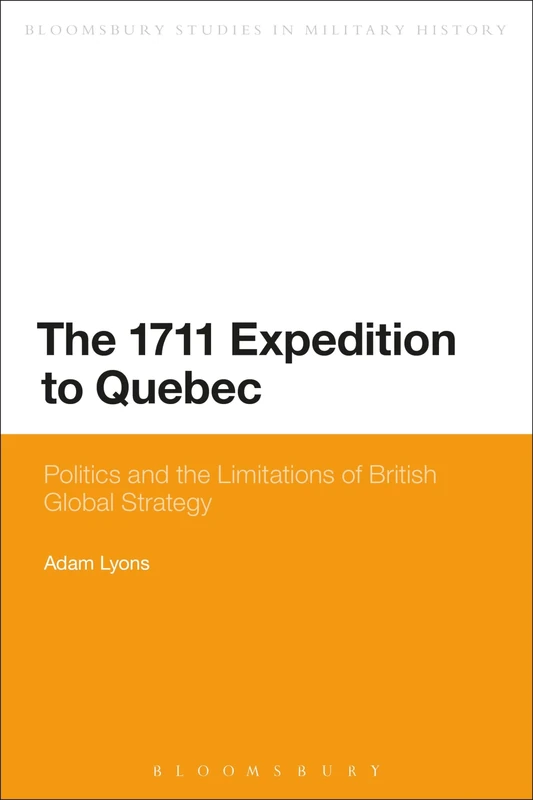 The 1711 Expedition to Quebec: Politics and the Limitations of British Global Strategy (Bloomsbury Studies in Military History)