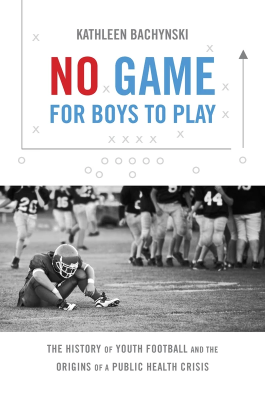 No Game for Boys to Play: The History of Youth Football and the Origins of a Public Health Crisis (Studies in Social Medicine)