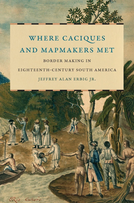 Where Caciques and Mapmakers Met: Border Making in Eighteenth-Century South America (The David J. Weber Series in the New Borderlands History)