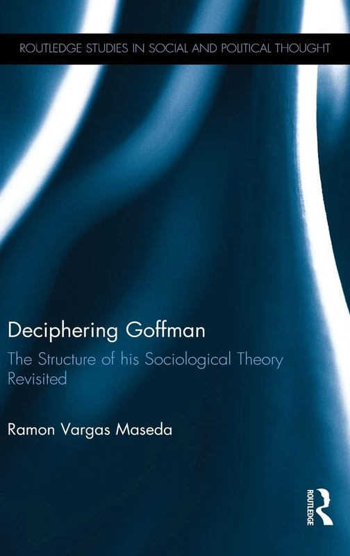 Deciphering Goffman: The Structure of his Sociological Theory Revisited (Routledge Studies in Social and Political Thought)