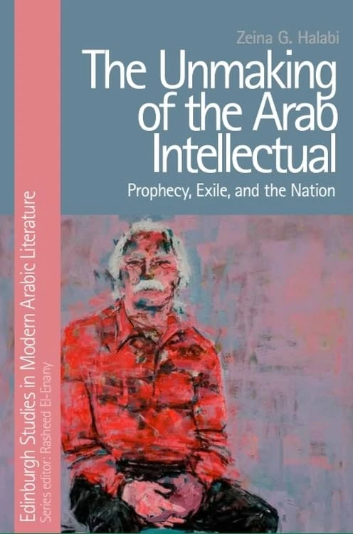 The Unmaking of the Arab Intellectual: Prophecy, Exile and the Nation (Edinburgh Studies in Modern Arabic Literature)