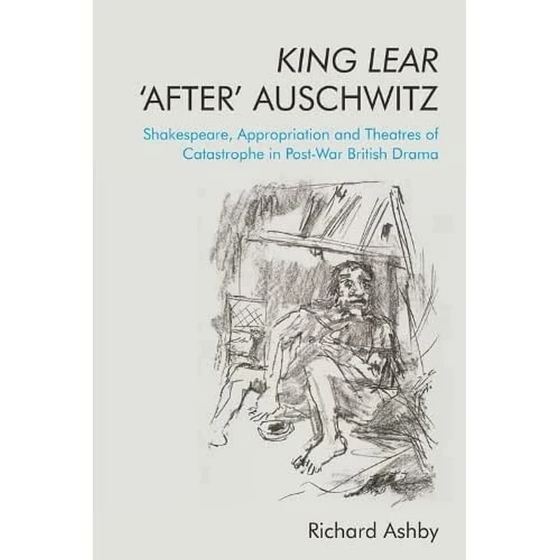 King Lear 'After' Auschwitz: Shakespeare, Appropriation and Theatres of Catastrophe in Post-War British Drama