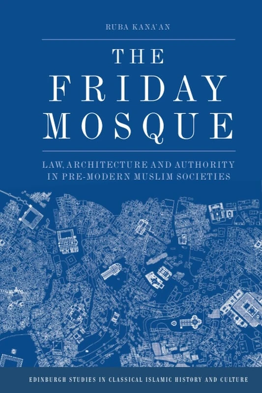 The Friday Mosque: Law, Architecture and Authority in Pre-Modern Muslim Societies (Edinburgh Studies in Classical Islamic History and Culture)