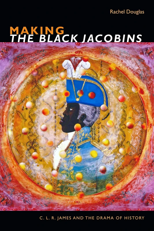 Making The Black Jacobins: C. L. R. James and the Drama of History (The C. L. R. James Archives)