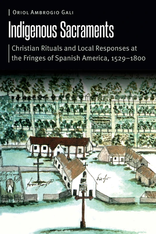 Indigenous Sacraments: Christian Rituals and Local Responses at the Fringes of Spanish America, 1529–1800 (Borderlands and Transcultural Studies)