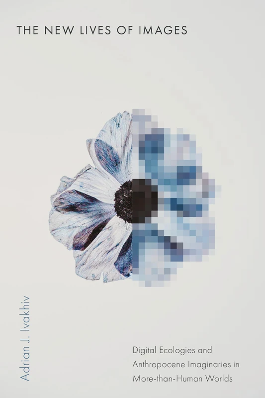 The New Lives of Images: Digital Ecologies and Anthropocene Imaginaries in More-than-Human Worlds (Sensing Media: Aesthetics, Philosophy, and Cultures of Media)