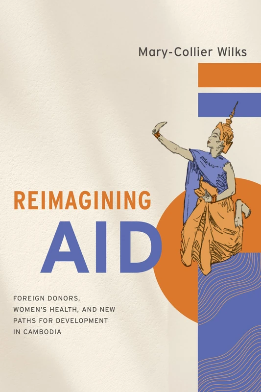 Reimagining Aid: Foreign Donors, Women's Health, and New Paths for Development in Cambodia (Studies of the Walter H. Shorenstein Asia-Pacific Research Center)