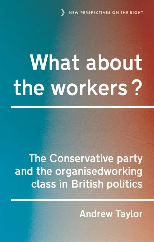 What About the Workers?: The Conservative Party and the Organised Working Class in British Politics: 15 (New Perspectives on the Right)