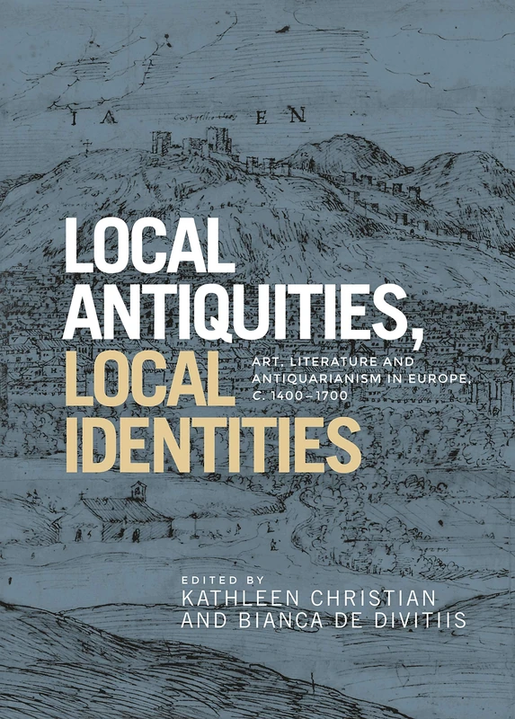 Local Antiquities, Local Identities: Art, Literature and Antiquarianism in Europe, c. 1400-1700