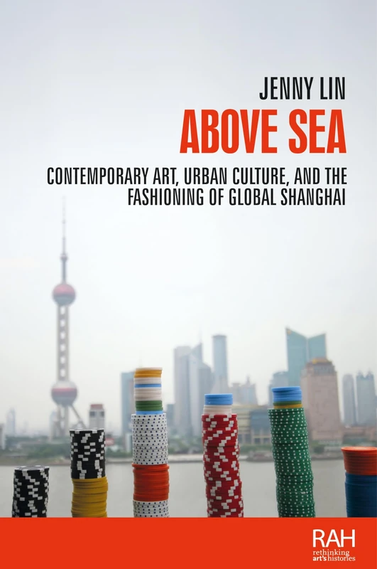 Above Sea: Contemporary Art, Urban Culture, and the Fashioning of Global Shanghai (Rethinking Art's Histories)